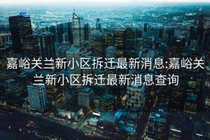 嘉峪關蘭新小區拆遷最新消息:嘉峪關蘭新小區拆遷最新消息查詢