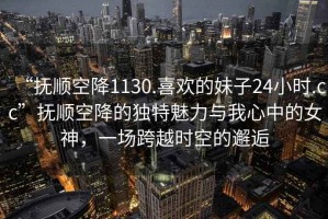 “撫順空降1130.喜歡的妹子24小時(shí).cc”撫順空降的獨(dú)特魅力與我心中的女神，一場(chǎng)跨越時(shí)空的邂逅