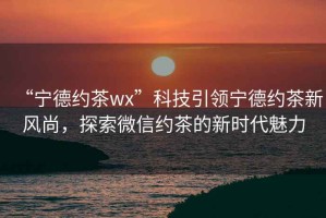 “寧德約茶wx”科技引領寧德約茶新風尚，探索微信約茶的新時代魅力