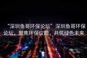 “深圳魚哥環保論壇”深圳魚哥環保論壇，聚焦環保議題，共筑綠色未來