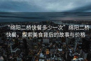 “綿陽二橋快餐多少一次”綿陽二橋快餐，探索美食背后的故事與價格