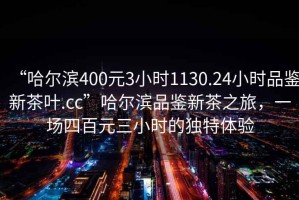 “哈爾濱400元3小時1130.24小時品鑒新茶葉.cc”哈爾濱品鑒新茶之旅，一場四百元三小時的獨特體驗