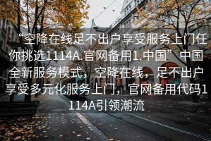 “空降在線足不出戶享受服務(wù)上門任你挑選1114A.官網(wǎng)備用1.中國(guó)”中國(guó)全新服務(wù)模式，空降在線，足不出戶享受多元化服務(wù)上門，官網(wǎng)備用代碼1114A引領(lǐng)潮流