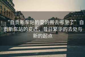 “自貢新車站的耍的搬去哪里了”自貢新車站的變遷，昔日繁華的去處與新的起點(diǎn)