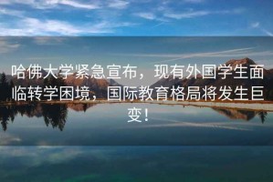 哈佛大學緊急宣布，現有外國學生面臨轉學困境，國際教育格局將發生巨變！