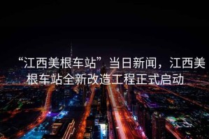 “江西美根車站”當日新聞，江西美根車站全新改造工程正式啟動