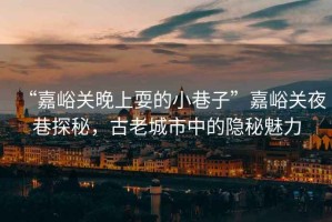 “嘉峪關晚上耍的小巷子”嘉峪關夜巷探秘，古老城市中的隱秘魅力