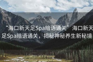 “海口新天足Spa暗語通關”海口新天足Spa暗語通關，揭秘神秘養生新秘境