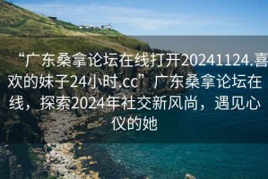 “廣東桑拿論壇在線打開20241124.喜歡的妹子24小時.cc”廣東桑拿論壇在線，探索2024年社交新風尚，遇見心儀的她