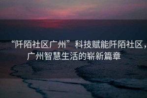 “阡陌社區(qū)廣州”科技賦能阡陌社區(qū)，廣州智慧生活的嶄新篇章