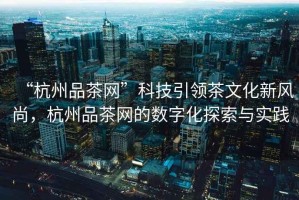 “杭州品茶網”科技引領茶文化新風尚，杭州品茶網的數字化探索與實踐