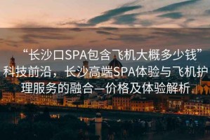 “長沙口SPA包含飛機大概多少錢”科技前沿，長沙高端SPA體驗與飛機護理服務的融合—價格及體驗解析