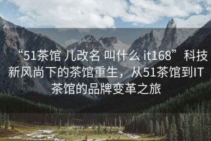 “51茶館 兒改名 叫什么 it168”科技新風尚下的茶館重生，從51茶館到IT茶館的品牌變革之旅