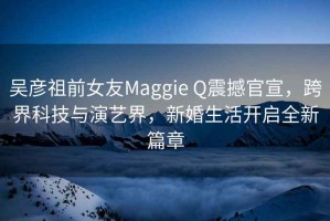 吳彥祖前女友Maggie Q震撼官宣，跨界科技與演藝界，新婚生活開啟全新篇章
