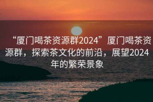 “廈門喝茶資源群2024”廈門喝茶資源群，探索茶文化的前沿，展望2024年的繁榮景象