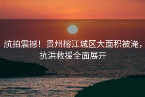 航拍震撼！貴州榕江城區大面積被淹，抗洪救援全面展開
