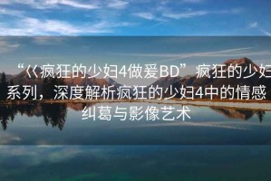 “巜瘋狂的少婦4做爰BD”瘋狂的少婦系列，深度解析瘋狂的少婦4中的情感糾葛與影像藝術(shù)