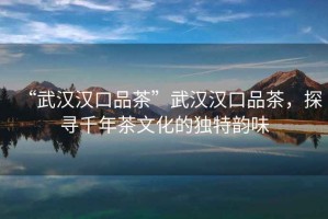 “武漢漢口品茶”武漢漢口品茶，探尋千年茶文化的獨特韻味