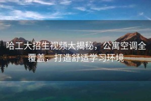 哈工大招生視頻大揭秘，公寓空調全覆蓋，打造舒適學習環境