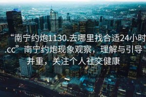 “南寧約炮1130.去哪里找合適24小時.cc”南寧約炮現象觀察，理解與引導并重，關注個人社交健康