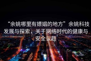 “余姚哪里有嫖娼的地方”余姚科技發(fā)展與探索，關(guān)于網(wǎng)絡(luò)時代的健康與安全議題