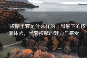 “按摩半套是什么樣的”風景下的按摩體驗，半套按摩的魅力與感受