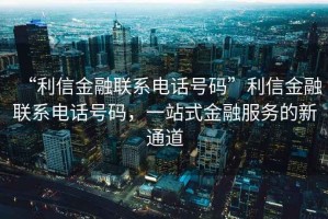 “利信金融聯(lián)系電話號碼”利信金融聯(lián)系電話號碼，一站式金融服務(wù)的新通道
