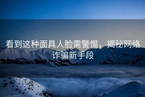 看到這種面具人臉需警惕，揭秘網絡詐騙新手段