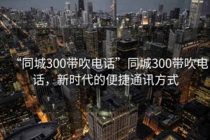 “同城300帶吹電話”同城300帶吹電話，新時代的便捷通訊方式