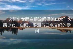 “火箭少女翻白眼流眼淚流口水”火箭少女，白眼、眼淚與口水交織的瞬間