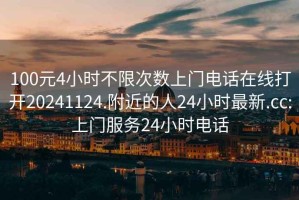 100元4小時不限次數上門電話在線打開20241124.附近的人24小時最新.cc:上門服務24小時電話