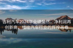 吉利汽車2024年業(yè)績斐然，凈利潤再創(chuàng)新高，描繪汽車行業(yè)的輝煌畫卷