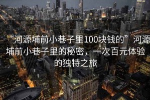 “河源埔前小巷子里100塊錢的”河源埔前小巷子里的秘密，一次百元體驗(yàn)的獨(dú)特之旅