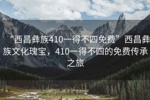 “西昌彝族410一得不四免費”西昌彝族文化瑰寶，410一得不四的免費傳承之旅