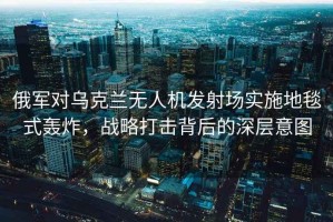 俄軍對烏克蘭無人機發(fā)射場實施地毯式轟炸，戰(zhàn)略打擊背后的深層意圖