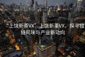 “上饒新茶VX”上饒新茶VX，探尋獨(dú)特風(fēng)味與產(chǎn)業(yè)新動(dòng)向
