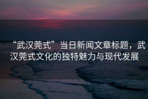 “武漢莞式”當(dāng)日新聞文章標(biāo)題，武漢莞式文化的獨(dú)特魅力與現(xiàn)代發(fā)展