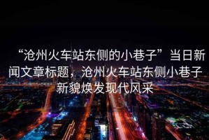 “滄州火車(chē)站東側(cè)的小巷子”當(dāng)日新聞文章標(biāo)題，滄州火車(chē)站東側(cè)小巷子新貌煥發(fā)現(xiàn)代風(fēng)采