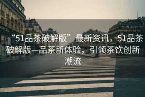 “51品茶破解版”最新資訊，51品茶破解版—品茶新體驗，引領茶飲創新潮流