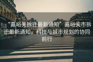 “嘉峪關拆遷最新通知”嘉峪關市拆遷最新通知，科技與城市規劃的協同前行