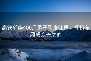 高鐵鄰座400斤男子引發吐槽，擁擠車廂成眾矢之的