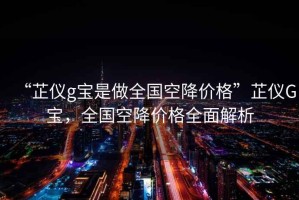 “芷儀g寶是做全國空降價格”芷儀G寶，全國空降價格全面解析