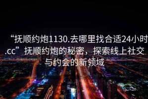 “撫順約炮1130.去哪里找合適24小時.cc”撫順約炮的秘密，探索線上社交與約會的新領域