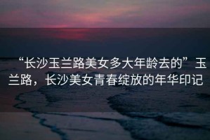 “長沙玉蘭路美女多大年齡去的”玉蘭路，長沙美女青春綻放的年華印記