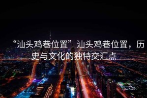 “汕頭雞巷位置”汕頭雞巷位置，歷史與文化的獨特交匯點