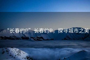 “長春約P”長春約P，探尋城市之美