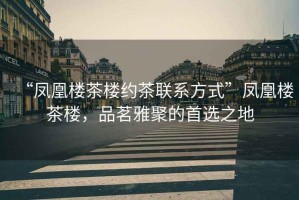 “鳳凰樓茶樓約茶聯系方式”鳳凰樓茶樓，品茗雅聚的首選之地