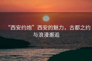 “西安約炮”西安的魅力，古都之約與浪漫邂逅