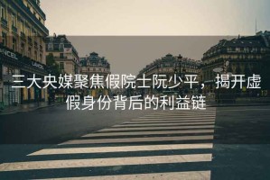 三大央媒聚焦假院士阮少平，揭開虛假身份背后的利益鏈