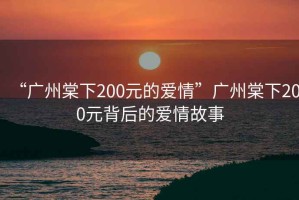 “廣州棠下200元的愛情”廣州棠下200元背后的愛情故事